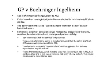GP v Boehringer Ingelheim ABC is therapeutically equivalent to XYZ.  Claim based on  non-inferiority  studies   conducted in relation to ABC vis-à-vis XYZ.  The advertisement stated  “Well balanced” beneath a set of exactly balanced scales. Complaint: a claim of equivalence was misleading, exaggerated the facts, could not be substantiated and endangered patients safety:  Non-inferiority is not the same as comparability. The general reference to safety in the claims implied that the safety profile of XYZ was equivalent/comparable to ABC. The claims did not specify the dose of ABC which suggested that XYZ was equivalent to any dose of ABC.  The RE-MOBILIZE study, which failed to show non-inferiority of ABC vs XYZ, had not been cited and in this regard the data had been  “cherry-picked”. This misled clinicians as to the evidence base. 