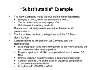 “ Substitutable” Example The New Company made various claims when launching: Why pay £12,000, when you could save £10,000? The Incumbent makes very large profits Substitutable for existing products Claims were primarily made in confidential corporate presentations The Incumbent doubted the legitimacy of the CE Mark classification Considerations re UK position (cf Germany and the Netherlands) Little prospect of trade mark infringement as the New Company did not name the market leading product Report suspicions to MHRA: unsupported claims or incorrect CE Mark Unlikely that ASA would investigate a corporate presentation Consider claim to OFT on the basis of unjustified comparisons Considered a trade libel claim Complain to EUCOMED or ABHI 