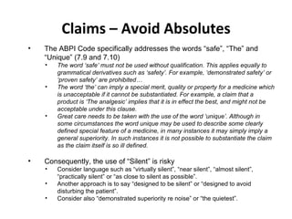 Claims – Avoid Absolutes The ABPI Code specifically addresses the words “safe”, “The” and “Unique” (7.9 and 7.10) The word ‘safe’ must not be used without qualification. This applies equally to grammatical derivatives such as ‘safety’. For example, ‘demonstrated safety’ or ‘proven safety’ are prohibited… The word ‘the’ can imply a special merit, quality or property for a medicine which is unacceptable if it cannot be substantiated. For example, a claim that a product is ‘The analgesic’ implies that it is in effect the best, and might not be acceptable under this clause. Great care needs to be taken with the use of the word ‘unique’. Although in some circumstances the word unique may be used to describe some clearly defined special feature of a medicine, in many instances it may simply imply a general superiority. In such instances it is not possible to substantiate the claim as the claim itself is so ill defined. Consequently, the use of “Silent” is risky Consider language such as “virtually silent”, “near silent”, “almost silent”, “practically silent” or “as close to silent as possible”. Another approach is to say “designed to be silent” or “designed to avoid disturbing the patient”. Consider also “demonstrated superiority re noise” or “the quietest”.  