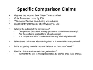 Specific Comparison Claims Repairs the Wound Bed Three Times as Fast Cuts Treatment costs by X% Y% more Effective in reducing wound area Significantly Improves Patient Quality of Life What is the subject of the comparison? Competitor’s product or leading product or conventional therapy? Are these claims applicable to all pathologies? Is a comparison with “conventional therapy” clinically relevant? When these claims are all made together, is it a consistent comparison? Is the supporting material representative or an “abnormal” result? Has the clinical environment changed/evolved? Similar to the law re misrepresentation by silence once facts change 