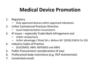 Medical Device Promotion Regulatory  Only approved devices within approved indications Unfair Commercial Practices Directive Local Implementation Inconsistent IP issues – especially Trade Mark Infringement and  Unfair comparisons  Unfair advantage  L ’Oréal SA v. Bellure NV   [2010] EWCA Civ 535 Industry Codes of Practice  (EUCOMED, ABHI, NEFEMED and ABPI) Public Procurement considerations (if any) Professional body restrictions (e.g. HCP testimonials) Unsolicited emails 