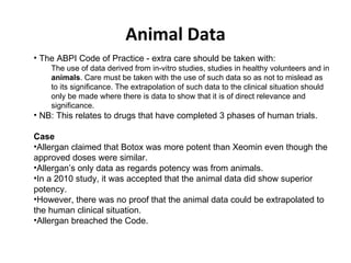 Animal Data The ABPI Code of Practice - extra care should be taken with: The use of data derived from in-vitro studies, studies in healthy volunteers and in  animals . Care must be taken with the use of such data so as not to mislead as to its significance. The extrapolation of such data to the clinical situation should only be made where there is data to show that it is of direct relevance and significance. NB: This relates to drugs that have completed 3 phases of human trials. Case Allergan claimed that Botox was more potent than Xeomin even though the approved doses were similar.  Allergan’s only data as regards potency was from animals.  In a 2010 study, it was accepted that the animal data did show superior potency. However, there was no proof that the animal data could be extrapolated to the human clinical situation. Allergan breached the Code.  