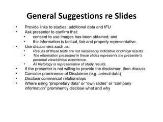 General Suggestions re Slides Provide links to studies, additional data and IFU Ask presenter to confirm that: consent to use images has been obtained; and  the information is factual, fair and properly representative Use disclaimers such as: Results of these tests are not necessarily indicative of clinical results.  The information presented in these slides represents the presenter’s personal view/clinical experience. All histology is representative of study results. If the presenter is not willing to provide the disclaimer, then discuss Consider prominence of Disclaimer (e.g. animal data) Disclose commercial relationships Where using “proprietary data” or “own slides” or “company information” prominently disclose what and why 