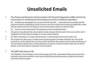Unsolicited Emails The Privacy and Electronic Communications (EC Directive) Regulations 2003 restricts the transmission of unsolicited communications by email to individual subscribers. (2)  Except as per paragraph (3), a person shall not transmit … unsolicited communications for the purposes of direct marketing by means of email unless the recipient has previously notified the sender that he consents for the time being to such communications being sent by the sender. (3)  A person may send email for the purposes of direct marketing where— that person has obtained the contact details of the recipient of that email in the course of the sale or negotiations for the sale of a product or service to that recipient; the direct marketing is in respect of that person ’s similar products and services only; and the recipient has been given a simple means of refusing (free of charge except for the costs of the transmission of the refusal) the use of his contact details for the purposes of such direct marketing, at the time that the details were initially collected, and, where he did not initially refuse the use of the details, at the time of each subsequent communication.   The ABPI Code (clause 9.9): The telephone, text messages, email, telemessages, facsimile, automated calling systems and other electronic data communications must not be used for promotional purposes, except with the prior permission of the recipient. 