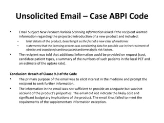 Unsolicited Email – Case ABPI Code Email Subject  New Product Horizon Scanning Information  asked if the recipient wanted information regarding the projected introduction of a new product and included: brief details of the product, describing it as  the first of a new class of medicines statements that the licensing process was considering data for possible use in the treatment of obesity and associated cardiovascular/cardiometabolic risk factors.   The recipient was told that additional information could be provided on request (cost, candidate patient types, a summary of the numbers of such patients in the local PCT and an estimate of the uptake rate). Conclusion: Breach of Clause 9.9 of the Code The primary purpose of the email was to elicit interest in the medicine and prompt the recipient to seek further information.  The information in the email was not sufficient to provide an adequate but succinct account of the product ’ s properties. The email did not indicate the likely cost and significant budgetary implications of the product. The email thus failed to meet the requirements of the supplementary information exception. 