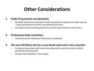 Other Considerations Public Procurement considerations Be careful about claims provided in material provided in response to tender requests – particularly where the tender requirements lack clarity Consequences for breaching public procurement requirements can be onerous Professional body restrictions Testimonials from Healthcare Professionals or hospitals The new UK Bribery Act has a very broad reach and is very uncertain Virtually all interactions with healthcare professionals need to be more carefully considered than previously All corporate hospitality is now suspect  