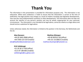 Thank You The information in this presentation is provided for information purposes only.  The information is not exhaustive. While every endeavour is made to ensure that the information is correct at the time of publication, the legal position may change as a result of matters including new legislative developments, new case law, local implementation variations or other developments. The information does not take into account the specifics of any person's position and may be wholly inappropriate for your particular circumstances.  The information is not intended to be legal advice, cannot be relied on as legal advice and should not be a substitute for legal advice. Unless otherwise stated, the information is limited to the position in the Germany, the Netherlands and the UK. Alex Denoon:   Mathias Klümper: +44 20 3441 0908 (office) +49 40 987613 28 (office) +44 7540 123 519 (mobile) +49 151 15138615 (mobile) [email_address]   [email_address] Erik Vollebregt:  +31 20 30 17 436 (office) +31 6 47 180 683 (mobile) [email_address] 