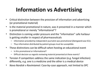 Information vs Advertising Critical distinction between the provision of information and advertising (or promotional material) Is the material promotional in nature, was it presented in a manner which is promotional or merely “informational”? Distinction is coming under pressure and the “information” safe harbour is getting smaller in respect of pharmaceuticals  Information provided by independent journalist was promotional ( Damgaard  case ECJ). Thus information distributed by patient groups must be susceptible. These distinctions can be difficult when hosting an educational event Is this promotional or Informational? Difficult decision as regards reviewing material presented at these events? Tension if competitors address the same indication (e.g. fungal infection) differently, e.g. one is a medicine and the other is a medical device Novo Nordisk v Ravimiamet:  Case-by-case approach, not limited to SPC 