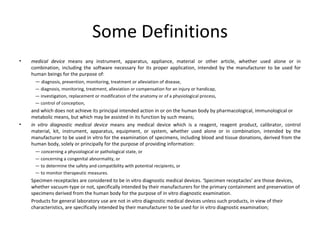 Some Definitions medical device  means any instrument, apparatus, appliance, material or other article, whether used alone or in combination, including the software necessary for its proper application, intended by the manufacturer to be used for human beings for the purpose of: —  diagnosis, prevention, monitoring, treatment or alleviation of disease, —  diagnosis, monitoring, treatment, alleviation or compensation for an injury or handicap, —  investigation, replacement or modification of the anatomy or of a physiological process, —  control of conception, and which does not achieve its principal intended action in or on the human body by pharmacological, immunological or metabolic means, but which may be assisted in its function by such means; in vitro diagnostic medical device  means any medical device which is a reagent, reagent product, calibrator, control material, kit, instrument, apparatus, equipment, or system, whether used alone or in combination, intended by the manufacturer to be used in vitro for the examination of specimens, including blood and tissue donations, derived from the human body, solely or principally for the purpose of providing information: —  concerning a physiological or pathological state, or —  concerning a congenital abnormality, or —  to determine the safety and compatibility with potential recipients, or —  to monitor therapeutic measures. Specimen receptacles are considered to be in vitro diagnostic medical devices. ‘Specimen receptacles’ are those devices, whether vacuum-type or not, specifically intended by their manufacturers for the primary containment and preservation of specimens derived from the human body for the purpose of in vitro diagnostic examination. Products for general laboratory use are not in vitro diagnostic medical devices unless such products, in view of their characteristics, are specifically intended by their manufacturer to be used for in vitro diagnostic examination; 