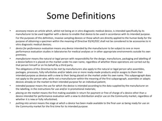 Some Definitions accessory  means an article which, whilst not being an in vitro diagnostic medical device, is intended specifically by its manufacturer to be used together with a device to enable that device to be used in accordance with its intended purpose. For the purposes of this definition, invasive sampling devices or those which are directly applied to the human body for the purpose of obtaining a specimen within the meaning of Directive 93/42/EEC shall not be considered to be accessories to in vitro diagnostic medical devices; device for performance evaluation  means any device intended by the manufacturer to be subject to one or more performance evaluation studies in laboratories for medical analyses or in other appropriate environments outside his own premises; manufacturer  means the natural or legal person with responsibility for the design, manufacture, packaging and labelling of a device before it is placed on the market under his own name, regardless of whether these operations are carried out by that person himself or on his behalf by a third party. The obligations of this Directive to be met by manufacturers also apply to the natural or legal person who assembles, packages, processes, fully refurbishes and/or labels one or more ready-made products and/or assigns to them their intended purpose as devices with a view to their being placed on the market under his own name. This subparagraph does not apply to the person who, while not a manufacturer within the meaning of the first subparagraph, assembles or adapts devices already on the market to their intended purpose for an individual patient; intended purpose  means the use for which the device is intended according to the data supplied by the manufacturer on the labelling, in the instructions for use and/or in promotional materials; placing on the market  means the first making available in return for payment or free of charge of a device other than a device intended for performance evaluation with a view to distribution and/or use on the Community market, regardless of whether it is new or fully refurbished; putting into service  means the stage at which a device has been made available to the final user as being ready for use on the Community market for the first time for its intended purpose. 