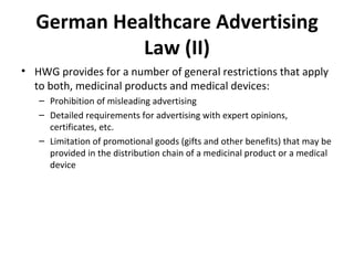 German Healthcare Advertising Law (II) HWG provides for a number of general restrictions that apply to both, medicinal products and medical devices: Prohibition of misleading advertising Detailed requirements for advertising with expert opinions, certificates, etc.  Limitation of promotional goods (gifts and other benefits) that may be provided in the distribution chain of a medicinal product or a medical device 