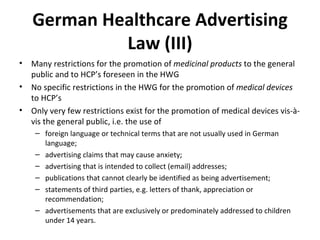 German Healthcare Advertising Law (III) Many restrictions for the promotion of  medicinal products  to the general public and to HCP’s foreseen in the HWG No specific restrictions in the HWG for the promotion of  medical devices  to HCP’s Only very few restrictions exist for the promotion of medical devices vis-à-vis the general public, i.e. the use of  foreign language or technical terms that are not usually used in German language; advertising claims that may cause anxiety; advertising that is intended to collect (email) addresses; publications that cannot clearly be identified as being advertisement; statements of third parties, e.g. letters of thank, appreciation or recommendation; advertisements that are exclusively or predominately addressed to children under 14 years.   