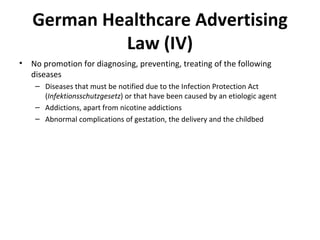 German Healthcare Advertising Law (IV) No promotion for diagnosing, preventing, treating of the following diseases Diseases that must be notified due to the Infection Protection Act ( Infektionsschutzgesetz ) or that have been caused by an etiologic agent Addictions, apart from nicotine addictions Abnormal complications of gestation, the delivery and the childbed  