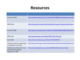 Resources Eucomed Code http://www.eucomed.org/~/media/pdf/tl/2008/portal/abouteucomed/ethics/eucomedcodeofbusinesspractice.ashx ABHI Code http://www.abhi.org.uk/multimedia/docs/code-of-practice/abhi-cobp-december-2009.pdf Eucomed Q&A http://www.eucomed.org/~/media/C751B58FE49D4163B507007EF2F4A3F3.ashx   ABPI Code http://www.pmcpa.org.uk/files/ABPI Code 2011.pdf Aust Code http://www.comlaw.gov.au/Details/F2007L00576 The Blue Guide (re advertising of medicines in the UK) http://www.mhra.gov.uk/home/groups/pl-a/documents/publication/con2022589.pdf The Business Protection from Misleading Marketing Regulations 2008 http://www.legislation.gov.uk/uksi/2008/1276/contents/made 