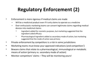 Regulatory Enforcement (2) Enforcement is more rigorous if medical claims are made Will be a medicinal product even if it only  claims  to operate as a medicine Over-enthusiastic marketing teams can convert legitimate claims regarding medical devices into medicinal claims:  Ingredient added for cosmetic purposes, but marketing suggested that the ingredient aided efficacy Pharmacological Ingredient added as secondary mode of action, but marketing suggested that the mode of action was primary Private enforcement by competitors is a risk in some jurisdictions Marketing teams must know your approved indications (and competitors’) Beware claims that relate to a pharmacological, immunological or metabolic means of action (primary vs. secondary mode of action) Monitor competitors ’ claims – They will be monitoring yours! 