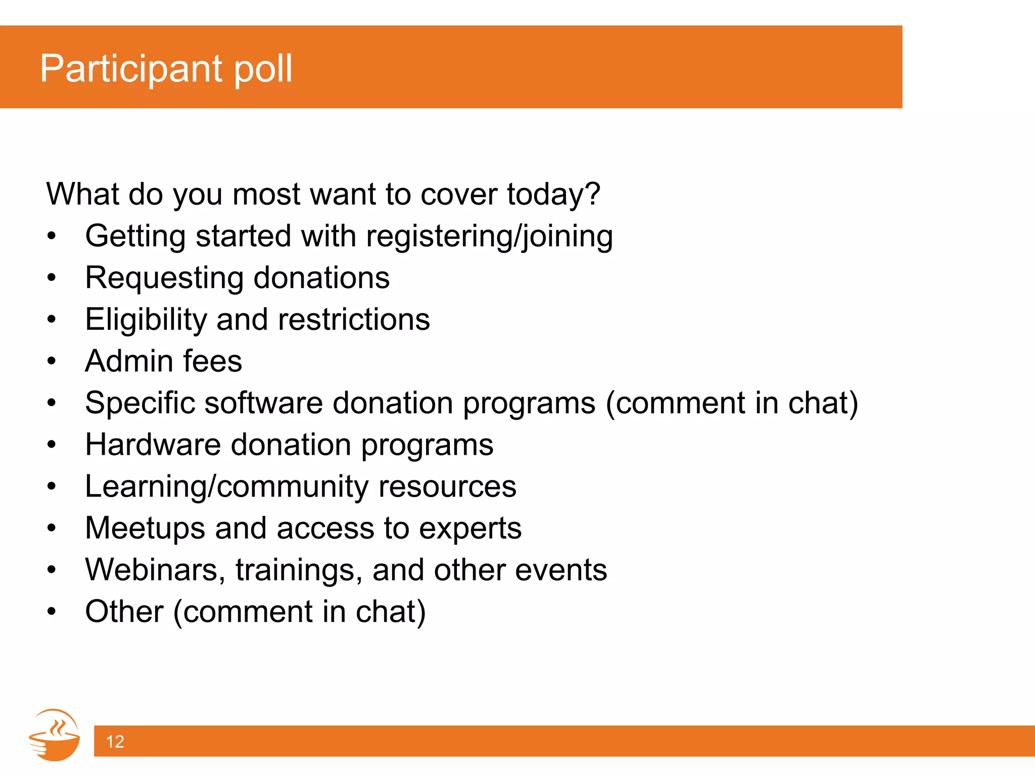 Participant poll
What do you most want to cover today?
• Getting started with registering/joining
• Requesting donations
• Eligibility and restrictions
• Admin fees
• Specific software donation programs (comment in chat)
• Hardware donation programs
• Learning/community resources
• Meetups and access to experts
• Webinars, trainings, and other events
• Other (comment in chat)
12
 