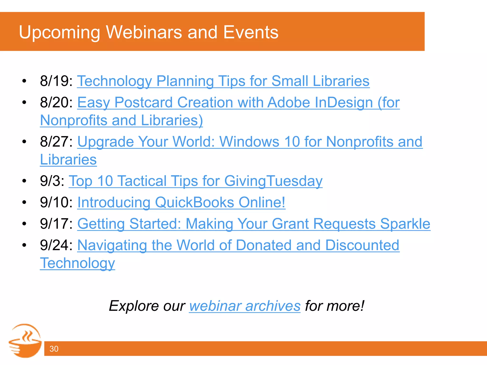 Upcoming Webinars and Events
• 8/19: Technology Planning Tips for Small Libraries
• 8/20: Easy Postcard Creation with Adobe InDesign (for
Nonprofits and Libraries)
• 8/27: Upgrade Your World: Windows 10 for Nonprofits and
Libraries
• 9/3: Top 10 Tactical Tips for GivingTuesday
• 9/10: Introducing QuickBooks Online!
• 9/17: Getting Started: Making Your Grant Requests Sparkle
• 9/24: Navigating the World of Donated and Discounted
Technology
Explore our webinar archives for more!
30
 