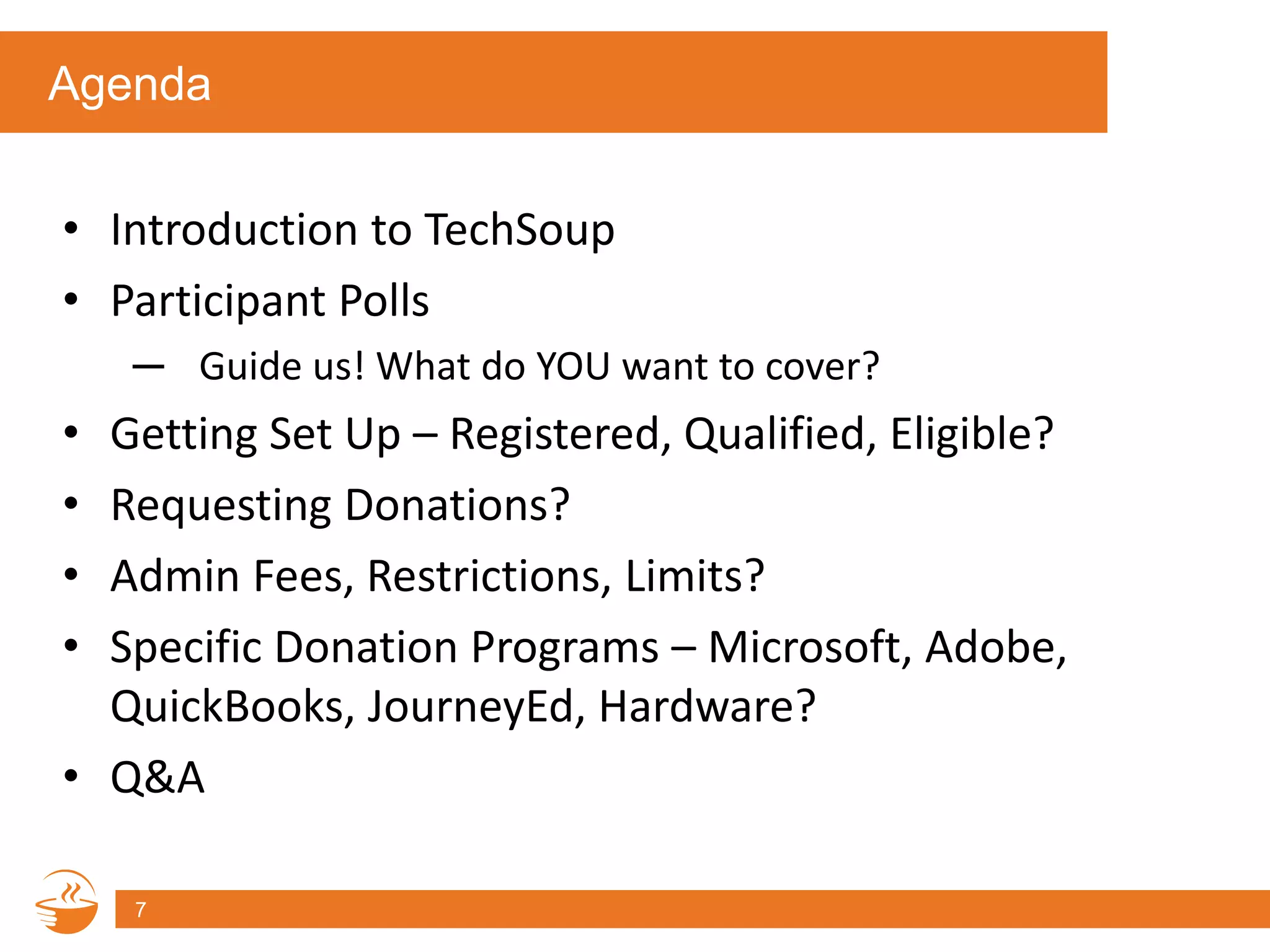 Agenda
• Introduction to TechSoup
• Participant Polls
─ Guide us! What do YOU want to cover?
• Getting Set Up – Registered, Qualified, Eligible?
• Requesting Donations?
• Admin Fees, Restrictions, Limits?
• Specific Donation Programs – Microsoft, Adobe,
QuickBooks, JourneyEd, Hardware?
• Q&A
7
 