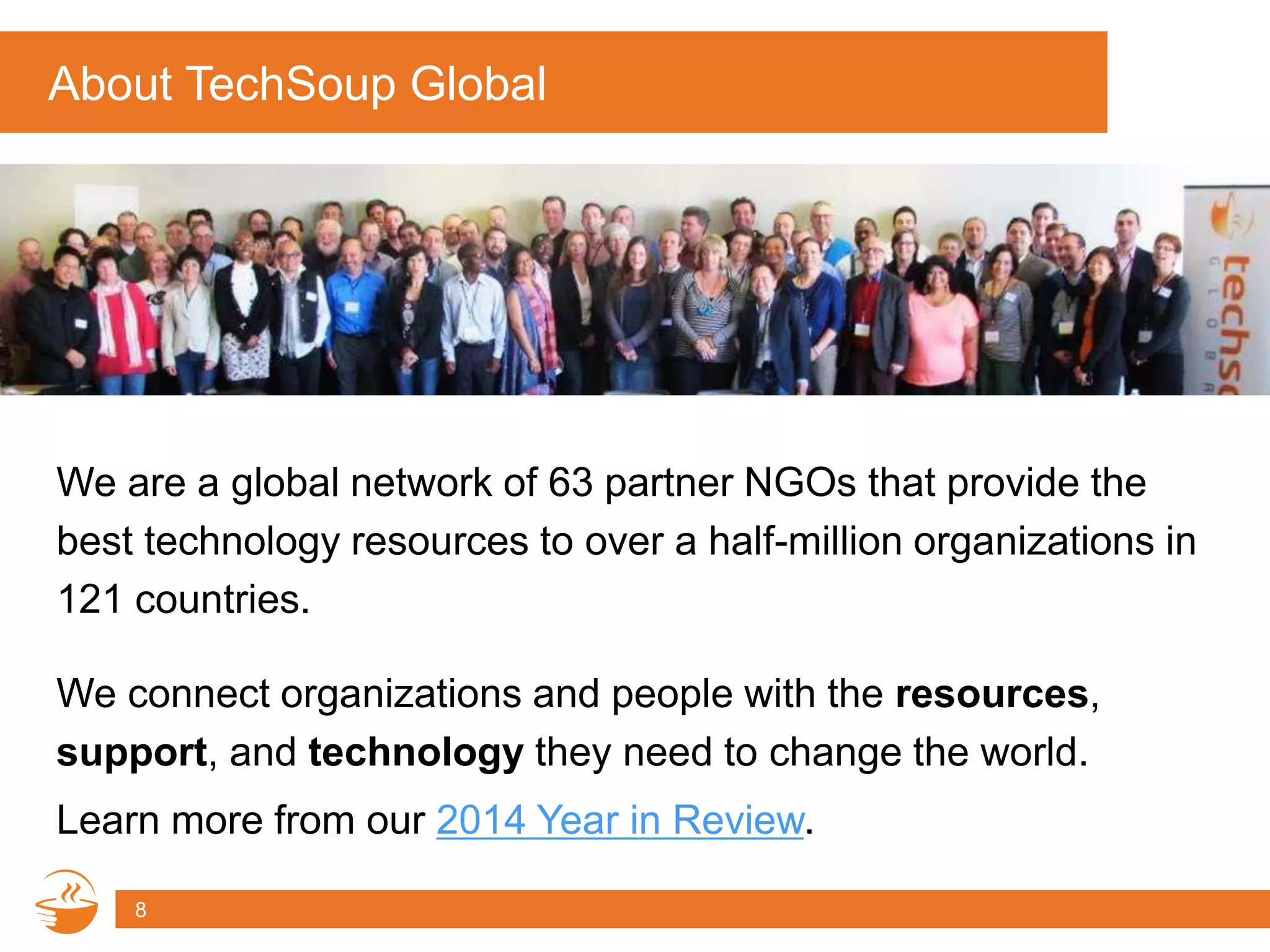 About TechSoup Global
We are a global network of 63 partner NGOs that provide the
best technology resources to over a half-million organizations in
121 countries.
8
We connect organizations and people with the resources,
support, and technology they need to change the world.
Learn more from our 2014 Year in Review.
 