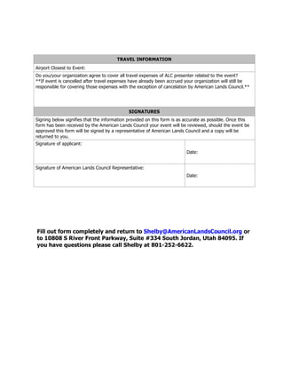 TRAVEL INFORMATION
Airport Closest to Event:
Do you/your organization agree to cover all travel expenses of ALC presenter related to the event?
**If event is cancelled after travel expenses have already been accrued your organization will still be
responsible for covering those expenses with the exception of cancelation by American Lands Council.**
SIGNATURES
Signing below signifies that the information provided on this form is as accurate as possible. Once this
form has been received by the American Lands Council your event will be reviewed, should the event be
approved this form will be signed by a representative of American Lands Council and a copy will be
returned to you.
Signature of applicant:
Date:
Signature of American Lands Council Representative:
Date:
Fill out form completely and return to Shelby@AmericanLandsCouncil.org or
to 10808 S River Front Parkway, Suite #334 South Jordan, Utah 84095. If
you have questions please call Shelby at 801-252-6622.
 
