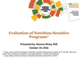 Evaluation of Nutrition-Sensitive
Programs*
Presented by: Deanna Olney, PhD
October 19, 2016
* Olney, Leroy and Ruel. Evaluation of Nutrition Sensitive Interventions. Chapter 44. In: De Pee, Taren and
Bloem (eds.) Nutrition and Health in a Developing World. 3rd Edition (forthcoming).
* Leroy, Olney and Ruel. Evaluation of Nutrition Sensitive Interventions. AOTR
 