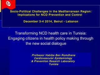 Transforming NCD health care in Tunisia:
Engaging citizens in health policy making through
the new social dialogue
Socio-Political Challenges in the Mediterranean Region:Socio-Political Challenges in the Mediterranean Region:
Implications for NCD Prevention and ControlImplications for NCD Prevention and Control
December 3-4 2014, Beirut - LebanonDecember 3-4 2014, Beirut - Lebanon
Professor Habiba Ben Romdhane
Cardiovascular Epidemiology
& Prevention Resarch Laboratory
Tunisia
 