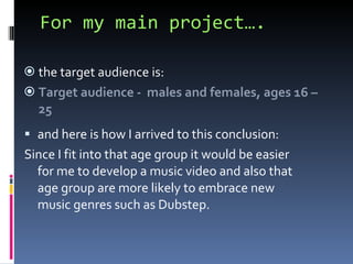 For my main project…. the target audience is:  Target audience -  males and females, ages 16 – 25 and here is how I arrived to this conclusion:  Since I fit into that age group it would be easier for me to develop a music video and also that age group are more likely to embrace new music genres such as Dubstep.  