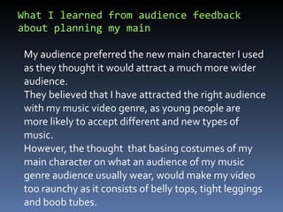 What I learned from audience feedback about planning my main  My audience preferred the new main character I used as they thought it would attract a much more wider audience.  They believed that I have attracted the right audience with my music video genre, as young people are more likely to accept different and new types of music.  However, the thought  that basing costumes of my main character on what an audience of my music genre audience usually wear, would make my video too raunchy as it consists of belly tops, tight leggings and boob tubes.  