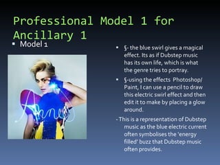 Professional Model 1 for Ancillary 1 Model 1 §- the blue swirl gives a magical effect. Its as if Dubstep music has its own life, which is what the genre tries to portray. §-using the effects  Photoshop/ Paint, I can use a pencil to draw this electric swirl effect and then edit it to make by placing a glow around.  - This is a representation of Dubstep music as the blue electric current often symbolises the ‘energy filled’ buzz that Dubstep music often provides. 