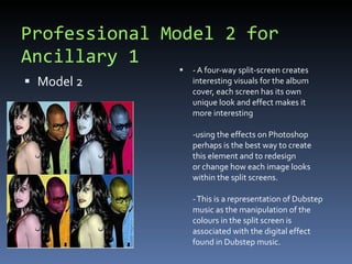 Professional Model 2 for Ancillary 1 Model 2 - A four-way split-screen creates interesting visuals for the album cover, each screen has its own unique look and effect makes it more interesting -using the effects on Photoshop perhaps is the best way to create this element and to redesign or change how each image looks within the split screens. - This is a representation of Dubstep music as the manipulation of the colours in the split screen is associated with the digital effect found in Dubstep music.  