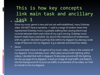 This is how key concepts link main task and ancillary task 1 Narrative Since my music genre is new and not yet well established, many Dubstep video  DO NOT have a narrative.  I  used a a range of random shots that represented Dubstep music e.g people walking fast causing electricaql currents between them and a shot of my a girl running. Dubstep music doesn’t really have a storyline. So, due to the importance of randomness with my genre I decided to portray that within my digipack by placing a wide range of fearures into my digipack. E.g a calendar and listed tour dates. Genre I concentrated more on the genre of my music video, when in the creation of my digipack. Since dubstep music  often plays around with lighting within  videos, I decided that with in digipack I’d also play around with the lighting. On the 4/5 page of my digipack  is took an image of road traffic and faded it into the background of my lyrics as traffic is an element of my video, so I had to include it into my digipack. 