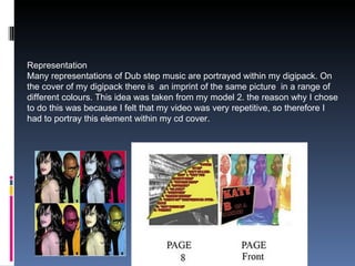 Representation Many representations of Dub step music are portrayed within my digipack. On  the cover of my digipack there is  an imprint of the same picture  in a range of different colours. This idea was taken from my model 2. the reason why I chose to do this was because I felt that my video was very repetitive, so therefore I had to portray this element within my cd cover. 