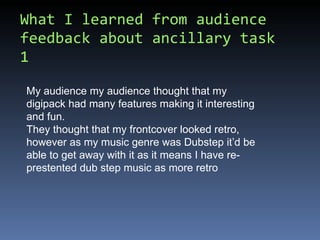 What I learned from audience feedback about ancillary task 1 My audience my audience thought that my digipack had many features making it interesting and fun. They thought that my frontcover looked retro, however as my music genre was Dubstep it’d be able to get away with it as it means I have re-prestented dub step music as more retro 