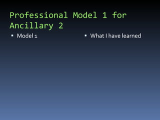 Professional Model 1 for Ancillary 2 Model 1 What I have learned  
