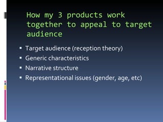 How my 3 products work together to appeal to target audience Target audience (reception theory) Generic characteristics Narrative structure Representational issues (gender, age, etc) 