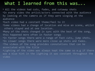 What I learned from this was….. All the videos had cuts, fades, and cutaway shots In every video the artist/actors connected with the audience by looking at the camera as if they were singing at the audience  Each video had a constant theme/feel to it Some videos had a change of location and mise en scene, whilst  others stayed and at one location. Many of the shots changed in sync with the beat of the song, this happened more often in faster songs In faster songs there were a range of fast cuts, jump shots… In slower songs there were more close up shots and fades.  The videos of the song provides connotations that can be associated with the title Lighting of the video was always kept the same so e.g if there was a blue hint in the lighting it was constant throughout the video 
