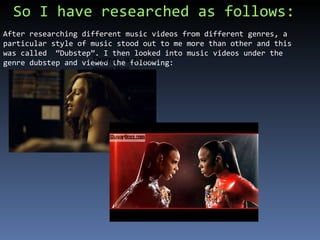 So I have researched as follows: After researching different music videos from different genres, a particular style of music stood out to me more than other and this was called  “Dubstep”. I then looked into music videos under the genre dubstep and viewed the foloowing:  http://www.youtube.com/watch?v=ioUE_5wpg_E Drama - is a film genre that depends mostly on in-depth development of realistic characters 