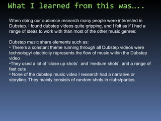 What I learned from this was….. When doing our audience research many people were interested in Dubstep. I found dubstep videos quite gripping, and I felt as if I had a range of ideas to work with than most of the other music genres: Dubstep music share elements such as: There’s a constant theme running through all Dubstep videos were technology/ electricity represents the flow of music within the Dubstep video They used a lot of ‘close up shots’  and ‘medium shots’  and a range of fast cuts None of the dubstep music video I research had a narrative or storyline. They mainly consists of random shots in clubs/parties. 