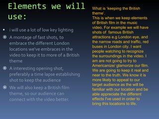 Elements we will use: i will use a lot of low key lighting A montage of fast shots, to embrace the different London locations we've embraces in the video to keep it to more of a British theme A interesting opening shot, preferably a time lapse establishing shot to keep the audience We will also keep a British film theme, so our audience can connect with the video better.  What is ‘keeping the British theme’. This is when we keep elements of British film in the music video. For example we will have shots of  famous British attractions e.g London eye, and the narrow roads and traffic, red buses in London city. I want people watching to recognize the surroundings in the video. I am are not going to try to Americanize/ glamorize our film. We are going to keep it real and near to the truth. We know it is more likely to appeal to our target audience as the will be familiar with our location and be able appreciate the different effects I've used in order to bring this locations to life. 