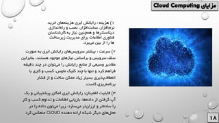 1)‫هزینه‬:‫خرید‬ ‫های‬‫هزینه‬ ‫ابری‬ ‫رایانش‬
‫اندازی‬‫راه‬ ‫و‬ ‫نصب‬ ،‫افزار‬‫سخت‬ ،‫افزار‬‫نرم‬
‫کارشن‬ ‫به‬ ‫نیاز‬ ‫همچنین‬ ‫و‬ ‫دیتاسنترها‬‫اسان‬
‫زیرساخت‬ ‫مدیریت‬ ‫برای‬ ‫اطالعات‬ ‫فناوری‬
‫برد‬‫می‬ ‫بین‬ ‫از‬ ‫را‬ ‫ها‬.
2)‫سرعت‬:‫صورت‬ ‫به‬ ‫ابری‬ ‫رایانش‬ ‫های‬‫سرویس‬ ‫بیشتر‬
‫بناب‬ ،‫هستند‬ ‫موجود‬ ‫نیازهای‬ ‫براساس‬ ‫و‬ ‫سرویس‬ ‫سلف‬‫راین‬
‫دقی‬ ‫چند‬ ‫در‬ ‫توان‬‫می‬ ‫را‬ ‫رایانش‬ ‫منابع‬ ‫از‬ ‫وسیعی‬ ‫مقادیر‬‫قه‬
‫با‬ ‫کاری‬ ‫و‬ ‫کسب‬ ،‫ماوس‬ ‫کلیک‬ ‫چند‬ ‫با‬ ‫تنها‬ ‫و‬ ‫کرد‬ ‫فراهم‬
‫فشار‬ ‫از‬ ‫و‬ ‫ساخت‬ ‫ممکن‬ ‫زیاد‬ ‫بسیار‬ ‫پذیری‬‫انعطاف‬
‫کاست‬ ‫ریزی‬‫برنامه‬.
3)‫اطمینان‬ ‫قابلیت‬:‫پیشتیبان‬ ‫امکان‬ ‫ابری‬ ‫رایانش‬‫بک‬ ‫و‬ ‫ی‬
‫ک‬ ‫و‬ ‫کسب‬ ‫تداوم‬ ‫و‬ ‫اطالعات‬ ‫بازیابی‬ ،‫ها‬‫داده‬ ‫از‬ ‫گرفتن‬ ‫آپ‬‫ار‬
‫در‬ ‫را‬ ‫داده‬ ‫تون‬‫می‬ ‫زیرا‬ ،‫سازد‬‫می‬ ‫تر‬‫ارزان‬ ‫و‬ ‫تر‬‫ساده‬ ‫را‬
‫دهنده‬ ‫ارائه‬ ‫شبکه‬ ‫دیگر‬ ‫های‬‫محل‬CLOUD‫کرد‬ ‫منعکس‬
 