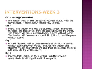 Goal: Writing Conventions
 Mini lesson: Good writers use spaces between words. When we
leave spaces, it makes it our writing easy to read.
Day 1
 Direct: The teacher will read the students a book. Throughout
the book, the teacher will show the spaces between the words.
The teacher will have a prepared written piece without spaces.
The teacher will demonstrate how difficult it is to read the piece
without spaces.
Day 2
 Guided: Students will be given sentence strips with sentences
without spaces between words. Together, the teacher and
students will cut apart strips and glue them onto a large sheet to
add spaces to the written piece.
Day 3
 Independent: Looking at their writing from the previous
week, students will copy it and include spaces.
 
