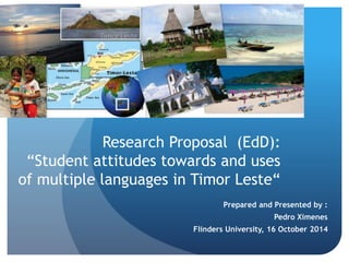 Prepared and Presented by :
Pedro Ximenes
Flinders University, 16 October 2014
Research Proposal (EdD):
“Student attitudes towards and uses
of multiple languages in Timor Leste“
 