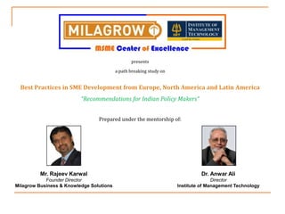 presents  a path breaking study on Best Practices in SME Development from Europe, North America and Latin America “Recommendations for Indian Policy Makers” Prepared under the mentorship of: Mr. Rajeev Karwal Founder Director Milagrow Business & Knowledge Solutions Dr. Anwar Ali Director Institute of Management Technology  