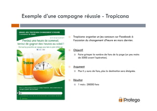 Exemple d’une campagne réussie - Tropicana


                    Tropicana organise un jeu concours sur Facebook à
                    l’occasion du changement d’heure en mars dernier.


                    Objectif
                        Faire grimper le nombre de fans de la page (un peu moins
                        de 5000 avant l’opération).


                    Argument
                        Plus il y aura de fans, plus la destination sera éloignée.


                    Résultat
                        1 mois : 28000 fans
 