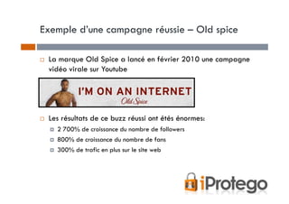 Exemple d’une campagne réussie – Old spice

 La marque Old Spice a lancé en février 2010 une campagne
 vidéo virale sur Youtube




 Les résultats de ce buzz réussi ont étés énormes:
   2 700% de croissance du nombre de followers
   800% de croissance du nombre de fans
   300% de trafic en plus sur le site web
 