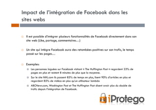 Impact de l’intégration de Facebook dans les
sites webs

 Il est possible d’intégrer plusieurs fonctionnalités de Facebook directement dans son
 site web (Like, partage, commentaires…)

 Un site qui intègre Facebook aura des retombées positives sur son trafic, le temps
 passé sur les pages…


 Exemples:
    Les personnes loguées sur Facebook visitant « The Huffington Post » regardent 22% de
    pages en plus et restent 8 minutes de plus que la moyenne.
    Sur le site NHL.com ils passent 85% de temps en plus, lisent 90% d’articles en plus et
    regardent 85% de vidéos en plus qu’un utilisateur lambda
    ABCNews.com, Washington Post et The Huffington Post disent avoir plus du double de
    trafic depuis l’intégration de Facebook.
 