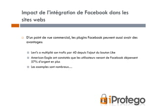 Impact de l’intégration de Facebook dans les
sites webs

 D’un point de vue commercial, les plugins Facebook peuvent aussi avoir des
 avantages:

    Levi’s a multiplié son trafic par 40 depuis l’ajout du bouton Like
    American Eagle ont constatés que les utilisateurs venant de Facebook dépensent
    57% d’argent en plus
    Les exemples sont nombreux…
 