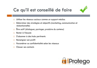 Ce qu’il est conseillé de faire
 Utiliser les réseaux sociaux comme un support médias
 Déterminer des stratégies et objectifs (marketing, communication et
 rédactionnelle)
 Être actif (dialoguer, partager, produire du contenu)
 Rester à l’écoute
 S’abonner à des hubs pertinents
 Renseigner son profil
 Paramétrer sa confidentialité selon les réseaux
 Classer ses contacts
 