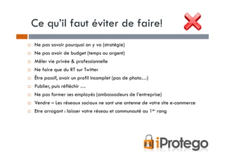 Ce qu’il faut éviter de faire!
Ne pas savoir pourquoi on y va (stratégie)
Ne pas avoir de budget (temps ou argent)
Mêler vie privée & professionnelle
Ne faire que du RT sur Twitter
Être passif, avoir un profil incomplet (pas de photo…)
Publier, puis réfléchir …
Ne pas former ses employés (ambassadeurs de l’entreprise)
Vendre – Les réseaux sociaux ne sont une antenne de votre site e-commerce
Etre arrogant : laisser votre réseau et communauté au 1er rang
 