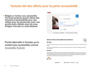 interne Orange10
Youtube fait des efforts pour la partie accessibilité
 Malgré un lecteur peu accessible,
YouTube propose quand même des
fonctions d’accessibilité pour ses
vidéos pour les personnes avec une
acuité audio réduite avec les sous
titrages manuels ou automatiques
Portail alternatifs à Youtube qui le
rendent plus accessibles comme
Accessible Youtube
 